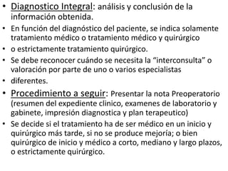 • Diagnostico Integral: análisis y conclusión de la
información obtenida.
• En función del diagnóstico del paciente, se indica solamente
tratamiento médico o tratamiento médico y quirúrgico
• o estrictamente tratamiento quirúrgico.
• Se debe reconocer cuándo se necesita la “interconsulta” o
valoración por parte de uno o varios especialistas
• diferentes.
• Procedimiento a seguir: Presentar la nota Preoperatorio
(resumen del expediente clinico, examenes de laboratorio y
gabinete, impresión diagnostica y plan terapeutico)
• Se decide si el tratamiento ha de ser médico en un inicio y
quirúrgico más tarde, si no se produce mejoría; o bien
quirúrgico de inicio y médico a corto, mediano y largo plazos,
o estrictamente quirúrgico.
 