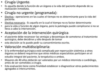 • Cirugía Urgente:
• Es aquella donde la función de un órgano o la vida del paciente depende de su
realización inmediata.
• Cirugía no urgente (programada):
• Electiva.- operaciones en las cuales el tiempo no es determinante para la vida del
paciente.
• Electiva necesaria.- Es aquella en la cual el tiempo no es factor determinante
• para la vida o función de algún órgano, pero la patología puede complicarse si no se
lleva a cabo la intervención.
• Aceptación de la intervención quirúrgica:
• el paciente debe reconocer las ventajas y desventajas de someterse al tratamiento
quirúrgico, debe decidirse y sólo después de tomar
• esta decisión se le puede pedir su consentimiento escrito.
• Valoración multidisciplinaria:
• Si la enfermedad quirúrgica está complicada por repercusión sistémica a otros
órganos se deberá requerirse que otros médicos especialistas participen en el
estudio integral del paciente, la terapéutica o ambos.
• Mayores de 40 años deberán ser valorados por un médico internista o cardiólogo,
antes de ser sometidos a cirugía.
• Esta evaluación tiene como finalidad establecer o diagnosticar otros padecimientos
agregados o intercurrentes.
 