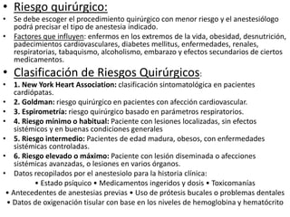 • Riesgo quirúrgico:
• Se debe escoger el procedimiento quirúrgico con menor riesgo y el anestesiólogo
podrá precisar el tipo de anestesia indicado.
• Factores que influyen: enfermos en los extremos de la vida, obesidad, desnutrición,
padecimientos cardiovasculares, diabetes mellitus, enfermedades, renales,
respiratorias, tabaquismo, alcoholismo, embarazo y efectos secundarios de ciertos
medicamentos.
• Clasificación de Riesgos Quirúrgicos:
• 1. New York Heart Association: clasificación sintomatológica en pacientes
cardiópatas.
• 2. Goldman: riesgo quirúrgico en pacientes con afección cardiovascular.
• 3. Espirometría: riesgo quirúrgico basado en parámetros respiratorios.
• 4. Riesgo mínimo o habitual: Paciente con lesiones localizadas, sin efectos
sistémicos y en buenas condiciones generales
• 5. Riesgo intermedio: Pacientes de edad madura, obesos, con enfermedades
sistémicas controladas.
• 6. Riesgo elevado o máximo: Paciente con lesión diseminada o afecciones
sistémicas avanzadas, o lesiones en varios órganos.
• Datos recopilados por el anestesiolo para la historia clínica:
• Estado psíquico • Medicamentos ingeridos y dosis • Toxicomanías
• Antecedentes de anestesias previas • Uso de prótesis bucales o problemas dentales
• Datos de oxigenación tisular con base en los niveles de hemoglobina y hematócrito
 