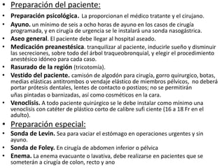 • Preparación del paciente:
• Preparación psicológica. La proporcionan el médico tratante y el cirujano.
• Ayuno. un mínimo de seis a ocho horas de ayuno en los casos de cirugía
programada, y en cirugía de urgencia se le instalará una sonda nasogástrica.
• Aseo general. El paciente debe llegar al hospital aseado.
• Medicación preanestésica. tranquilizar al paciente, inducirle sueño y disminuir
las secreciones, sobre todo del árbol traqueobronquial, y elegir el procedimiento
anestésico idóneo para cada caso.
• Rasurado de la región (tricotomía).
• Vestido del paciente. camisón de algodón para cirugía, gorro quirurgico, botas,
medias elásticas antitrombos o vendaje elástico de miembros pélvicos, no deberá
portar prótesis dentales, lentes de contacto o postizos; no se permitirán
uñas pintadas o barnizadas, así como cosméticos en la cara.
• Venoclisis. A todo paciente quirúrgico se le debe instalar como mínimo una
venoclisis con catéter de plástico corto de calibre sufi ciente (16 a 18 Fr en el
adulto).
• Preparación especial:
• Sonda de Levin. Sea para vaciar el estómago en operaciones urgentes y sin
ayuno.
• Sonda de Foley. En cirugía de abdomen inferior o pélvica
• Enema. La enema evacuante o lavativa, debe realizarse en pacientes que se
someterán a cirugía de colon, recto y ano
 