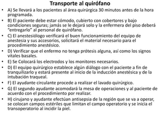 Transporte al quirófano
• A) Se llevará a los pacientes al área quirúrgica 30 minutos antes de la hora
programada.
• B) El paciente debe estar cómodo, cubierto con cobertores y bajo
condiciones seguras; jamás se le dejará solo y la enfermera del piso deberá
“entregarlo” al personal de quirófano.
• C) El anestesiólogo verificará el buen funcionamiento del equipo de
anestesia y sus accesorios, solicitará el material necesario para el
procedimiento anestésico.
• D) Verificar que el enfermo no tenga prótesis alguna, así como los signos
vitales basales.
• E) Se Colocará los electrodos y los monitores necesarios.
• D) El equipo quirúrgico establece algún diálogo con el paciente a fin de
tranquilizarlo y estará presente al inicio de la inducción anestésica y de la
intubación traqueal.
• F) El ayudante circulante procede a realizar el lavado quirúrgico.
• G) El segundo ayudante acomodará la mesa de operaciones y al paciente de
acuerdo con el procedimiento por realizar.
• H) cirujano y ayudante efectúan antisepsia de la región que se va a operar,
se colocan campos estériles que limitan el campo operatorio y se inicia el
transoperatorio al incidir la piel.
 
