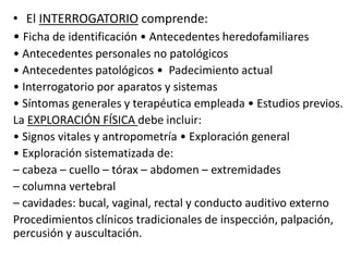 • El INTERROGATORIO comprende:
• Ficha de identificación • Antecedentes heredofamiliares
• Antecedentes personales no patológicos
• Antecedentes patológicos • Padecimiento actual
• Interrogatorio por aparatos y sistemas
• Síntomas generales y terapéutica empleada • Estudios previos.
La EXPLORACIÓN FÍSICA debe incluir:
• Signos vitales y antropometría • Exploración general
• Exploración sistematizada de:
– cabeza – cuello – tórax – abdomen – extremidades
– columna vertebral
– cavidades: bucal, vaginal, rectal y conducto auditivo externo
Procedimientos clínicos tradicionales de inspección, palpación,
percusión y auscultación.
 