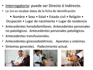 • Interrogatorio: puede ser Directo ó Indirecto.
• Lo 1ro es recabar datos de la ficha de identificación:
• Nombre • Sexo • Edad • Estado civil • Religión •
Ocupación • Lugar de nacimiento • Lugar de residencia
• Antecedentes heredofamiliares. Antecedentes personales
no patológicos. Antecedentes personales patológicos.
• Antecedentes transfusionales.
• Antecedentes ginecoobstétricos. Aparatos y sistemas.
• Síntomas generales. Padecimiento actual.
 