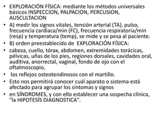 • EXPLORACIÓN FÍSICA: mediante los métodos universales
básicos INSPECCION, PALPACION, PERCUSION,
AUSCULTACION
• A) medir los signos vitales, tensión arterial (TA), pulso,
frecuencia cardiaca/min (FC), frecuencia respiratoria/min
(resp) y temperatura (temp), se mide y se pesa al paciente.
• B) orden preestablecido de EXPLORACIÓN FÍSICA:
• cabeza, cuello, tórax, abdomen, extremidades torácicas,
pélvicas, uñas de los pies, regiones dorsales, cavidades oral,
auditiva, anorrectal, vaginal, fondo de ojo con el
oftalmoscopio,
• los reflejos osteotendinosos con el martillo.
• Esto nos permitirá conocer cuál aparato o sistema está
afectado para agrupar los síntomas y signos
• en SÍNDROMES, y con ello establecer una sospecha clínica,
"la HIPOTESÍS DIAGNOSTICA".
 