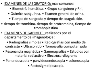 • EXAMENES DE LABORATORIO: más comunes:
• Biometría hemática. • Grupo sanguíneo y Rh.
• Química sanguínea. • Examen general de orina.
• Tiempo de sangrado y tiempo de coagulación.
• tiempo de trombina, tiempo de protrombina, tiempo de
tromboplastina
• EXAMENES DE GABINETE: realizados por el
departamento de imagenología :
• Radiografías simples • Radiografías con medio de
contraste • Ultrasonido • Tomografía computarizada
• Resonancia magnética • Gammagrafías • Estudios con
material radiactivo • Electrocardiograma
• Panendoscopia • panvideoendoscopia • colonoscopia
• Rectosigmoidoscopia.
 