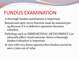 FUNDUS EXAMINATION
A thorough fundus examination is important.
Retinal and optic nerve function must be assessed pre-
op,Because if it is defective operation becomes
valueless.
Pathology such as ARMD,RETINAL DETACHMENT Can
adversely affect visual outcome..hence a thorough
fundus evaluation is important.
In eyes with very dense opacity,when fundus cannot be
seen 5 tests are of value
 