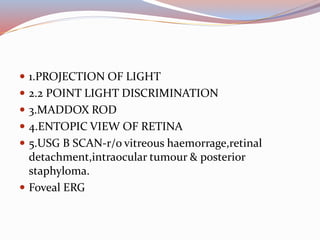  1.PROJECTION OF LIGHT
 2.2 POINT LIGHT DISCRIMINATION
 3.MADDOX ROD
 4.ENTOPIC VIEW OF RETINA
 5.USG B SCAN-r/o vitreous haemorrage,retinal
detachment,intraocular tumour & posterior
staphyloma.
 Foveal ERG
 