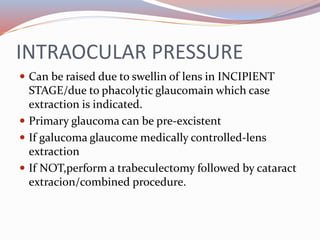 INTRAOCULAR PRESSURE
 Can be raised due to swellin of lens in INCIPIENT
STAGE/due to phacolytic glaucomain which case
extraction is indicated.
 Primary glaucoma can be pre-excistent
 If galucoma glaucome medically controlled-lens
extraction
 If NOT,perform a trabeculectomy followed by cataract
extracion/combined procedure.
 