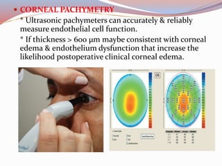  CORNEAL PACHYMETRY
* Ultrasonic pachymeters can accurately & reliably
measure endothelial cell function.
* If thickness > 600 µm maybe consistent with corneal
edema & endothelium dysfunction that increase the
likelihood postoperative clinical corneal edema.
 