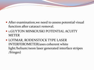  After examination,we need to assess potential visual
function after cataract removal.
 1.GUYTON MINKOUSKI POTENTIAL ACUITY
METER
 LOTMAR, RODENSTOCK TYPE LASER
INTERFEROMETER(uses coherent white
light/helium/neon laser generated interface stripes
/fringes)
 