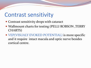 Contrast sensitivity
 Contrast sensitivity drops with cataract
 Wallmount charts for testing (PELLI ROBSON ,TERRY
CHARTS)
 VEP(VISUALY EVOKED POTENTIAL) is more specific
and it require intact macula and optic nerve besides
cortical centre.
 