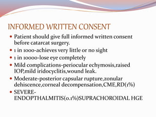 INFORMED WRITTEN CONSENT
 Patient should give full informed written consent
before catarcat surgery.
 1 in 1000-achieves very little or no sight
 1 in 10000-lose eye completely
 Mild complications-periocular echymosis,raised
IOP,mild iridocyclitis,wound leak.
 Moderate-posterior capsular rupture,zonular
dehiscence,corneal decompensation,CME,RD(1%)
 SEVERE-
ENDOPTHALMITIS(0.1%)SUPRACHOROIDAL HGE
 