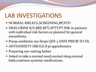 LAB INVESTIGATIONS
 NORMAL-RBS,ECG,SCREENING,BP,XTD
 XRAY,URINE R/E,BRE,RFT,APTT,PT INR-in patients
with individual risk factors or planned for general
aneasthesia,
 Preop-antibiotic eye drops QID-3 DAYS PRIOR TO SX.
 ANTIANXIETY DRUGS if pt apprehensive
 Preparing eye-cutting lashes
 Asked to take a normal meal,normal sleep,normal
bath,continue systemic medications .
 