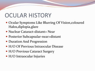 OCULAR HISTORY
 Ocular Symptoms Like Blurring Of Vision,coloured
Halos,diplopia,glare
 Nuclear Cataract-distant> Near
 Posterior Subcapsular-near>distant
 Duration And Progression
 H/O Of Previous Intraocular Disease
 H/O Previous Cataract Surgery
 H/O Intraocular Injuries
 