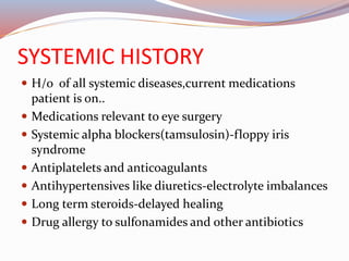 SYSTEMIC HISTORY
 H/o of all systemic diseases,current medications
patient is on..
 Medications relevant to eye surgery
 Systemic alpha blockers(tamsulosin)-floppy iris
syndrome
 Antiplatelets and anticoagulants
 Antihypertensives like diuretics-electrolyte imbalances
 Long term steroids-delayed healing
 Drug allergy to sulfonamides and other antibiotics
 
