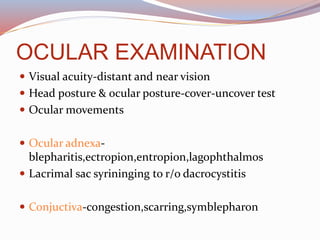 OCULAR EXAMINATION
 Visual acuity-distant and near vision
 Head posture & ocular posture-cover-uncover test
 Ocular movements
 Ocular adnexa-
blepharitis,ectropion,entropion,lagophthalmos
 Lacrimal sac syrininging to r/o dacrocystitis
 Conjuctiva-congestion,scarring,symblepharon
 