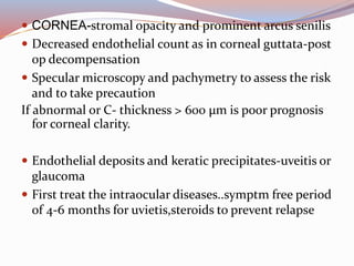  CORNEA-stromal opacity and prominent arcus senilis
 Decreased endothelial count as in corneal guttata-post
op decompensation
 Specular microscopy and pachymetry to assess the risk
and to take precaution
If abnormal or C- thickness > 600 µm is poor prognosis
for corneal clarity.
 Endothelial deposits and keratic precipitates-uveitis or
glaucoma
 First treat the intraocular diseases..symptm free period
of 4-6 months for uvietis,steroids to prevent relapse
 