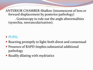 ANTERIOR CHAMBER-Shallow (intumescent of lens or
forward displacement by posterior pathology)
. Gonioscopy to rule out the angle abnormalities
(synechia, neovascularization).
 PUPIL-
 Reacting promptly to light-both direst and consensual
 Presence of RAPD-Implies substantial additional
pathology
 Readily dilating with mydriatics
 