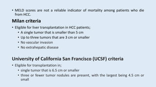 • MELD scores are not a reliable indicator of mortality among patients who die
from HCC.
Milan criteria
• Eligible for liver transplantation in HCC patients;
• A single tumor that is smaller than 5 cm
• Up to three tumors that are 3 cm or smaller
• No vascular invasion
• No extrahepatic disease
University of California San Francisco (UCSF) criteria
• Eligible for transplantation in;
• single tumor that is 6.5 cm or smaller
• three or fewer tumor nodules are present, with the largest being 4.5 cm or
small
 