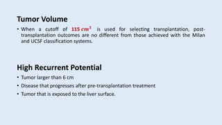Tumor Volume
• When a cutoff of 115 𝒄𝒎𝟑 is used for selecting transplantation, post-
transplantation outcomes are no different from those achieved with the Milan
and UCSF classification systems.
High Recurrent Potential
• Tumor larger than 6 cm
• Disease that progresses after pre-transplantation treatment
• Tumor that is exposed to the liver surface.
 