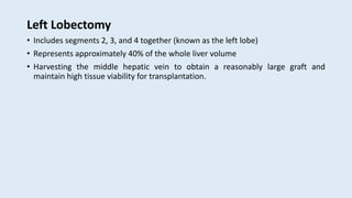 Left Lobectomy
• Includes segments 2, 3, and 4 together (known as the left lobe)
• Represents approximately 40% of the whole liver volume
• Harvesting the middle hepatic vein to obtain a reasonably large graft and
maintain high tissue viability for transplantation.
 