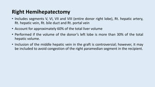 Right Hemihepatectomy
• Includes segments V, VI, VII and VIII (entire donor right lobe), Rt. hepatic artery,
Rt. hepatic vein, Rt. bile duct and Rt. portal vein
• Account for approximately 60% of the total liver volume
• Performed if the volume of the donor’s left lobe is more than 30% of the total
hepatic volume.
• Inclusion of the middle hepatic vein in the graft is controversial; however, it may
be included to avoid congestion of the right paramedian segment in the recipient.
 