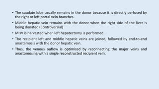 • The caudate lobe usually remains in the donor because it is directly perfused by
the right or left portal vein branches.
• Middle hepatic vein remains with the donor when the right side of the liver is
being donated (Controversial)
• MHV is harvested when left hepatectomy is performed.
• The recipient left and middle hepatic veins are joined, followed by end-to-end
anastamosis with the donor hepatic vein.
• Thus, the venous ouflow is optimized by reconnecting the major veins and
anastomosing with a single reconstructed recipient vein.
 
