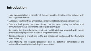 Introduction
• Liver transplantation is considered the only curative treatment for patients with
end stage liver disease
• Successful treatment for unresectable small hepatocellular carcinoma (HCC)
• Outcome had greatly improved during the last years giving the advance of
immunosuppressive treatments and surgical techniques
• Successful liver transplantation requires a multidisciplinary approach with careful
preprocedural preparation as well as long term follow up.
• Radiologists play a crucial role in the pre-procedural workup and the short/long
term follow up.
• Understanding the surgical procedure and its potential complications are
essential for an adequate radiological assessment
 