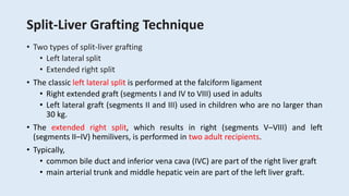 Split-Liver Grafting Technique
• Two types of split-liver grafting
• Left lateral split
• Extended right split
• The classic left lateral split is performed at the falciform ligament
• Right extended graft (segments I and IV to VIII) used in adults
• Left lateral graft (segments II and III) used in children who are no larger than
30 kg.
• The extended right split, which results in right (segments V–VIII) and left
(segments II–IV) hemilivers, is performed in two adult recipients.
• Typically,
• common bile duct and inferior vena cava (IVC) are part of the right liver graft
• main arterial trunk and middle hepatic vein are part of the left liver graft.
 