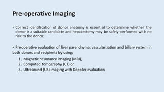 Pre-operative Imaging
• Correct identification of donor anatomy is essential to determine whether the
donor is a suitable candidate and hepatectomy may be safely performed with no
risk to the donor.
• Preoperative evaluation of liver parenchyma, vascularization and biliary system in
both donors and recipients by using;
1. Magnetic resonance imaging (MRI),
2. Computed tomography (CT) or
3. Ultrasound (US) imaging with Doppler evaluation
 