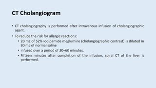 CT Cholangiogram
• CT cholangiography is performed after intravenous infusion of cholangiographic
agent.
• To reduce the risk for allergic reactions:
• 20 mL of 52% iodipamide meglumine (cholangiographic contrast) is diluted in
80 mL of normal saline
• infused over a period of 30–60 minutes.
• Fifteen minutes after completion of the infusion, spiral CT of the liver is
performed.
 