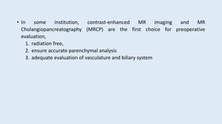 • In some institution, contrast-enhanced MR imaging and MR
Cholangiopancreatography (MRCP) are the first choice for preoperative
evaluation,
1. radiation free,
2. ensure accurate parenchymal analysis
3. adequate evaluation of vasculature and biliary system
 