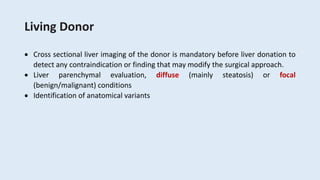 Living Donor
 Cross sectional liver imaging of the donor is mandatory before liver donation to
detect any contraindication or finding that may modify the surgical approach.
 Liver parenchymal evaluation, diffuse (mainly steatosis) or focal
(benign/malignant) conditions
 Identification of anatomical variants
 