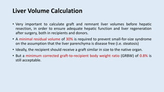 Liver Volume Calculation
• Very important to calculate graft and remnant liver volumes before hepatic
resection, in order to ensure adequate hepatic function and liver regeneration
after surgery, both in recipients and donors.
• A minimal residual volume of 30% is required to prevent small-for-size syndrome
on the assumption that the liver parenchyma is disease free (i.e. steatosis)
• Ideally, the recipient should receive a graft similar in size to the native organ.
• But a minimum corrected graft-to-recipient body weight ratio (GRBW) of 0.8% is
still acceptable.
 