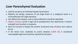 Liver Parenchymal Evaluation
 Look for presence of incidental hepatic focal lesions.
 Majority are benign, presence of any large lesion or a malignant lesion is a
contraindication for organ donation.
 Any diffuse liver disease, such as fatty infiltration should be identified.
 Hepatic steatosis carries a high risk of postoperative liver dysfunction in donors
and graft non-function in recipients.
 Each 1% increase in hepatic fat content, functional mass of donor liver reduces
by 1%.
 In the donor liver, moderate to severe steatosis (≥30% fat) is considered
unacceptably high and should be rejected for donation.
 