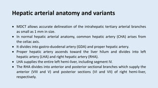 Hepatic arterial anatomy and variants
 MDCT allows accurate delineation of the intrahepatic tertiary arterial branches
as small as 1 mm in size.
 In normal hepatic arterial anatomy, common hepatic artery (CHA) arises from
the celiac axis.
 It divides into gastro-duodenal artery (GDA) and proper hepatic artery.
 Proper hepatic artery ascends toward the liver hilum and divides into left
hepatic artery (LHA) and right hepatic artery (RHA).
 LHA supplies the entire left hemi-liver, including segment IV.
 The RHA divides into anterior and posterior sectional branches which supply the
anterior (VIII and V) and posterior sections (VI and VII) of right hemi-liver,
respectively.
 