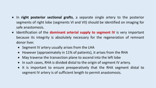  In right posterior sectional grafts, a separate single artery to the posterior
segments of right lobe (segments VI and VII) should be identified on imaging for
safe anastomosis.
 Identification of the dominant arterial supply to segment IV is very important
because its integrity is absolutely necessary for the regeneration of remnant
donor liver.
 Segment IV artery usually arises from the LHA
 However (approximately in 11% of patients), it arises from the RHA
 May traverse the transection plane to ascend into the left lobe
 In such cases, RHA is divided distal to the origin of segment IV artery.
 It is important to ensure preoperatively that the RHA segment distal to
segment IV artery is of sufficient length to permit anastomosis.
 