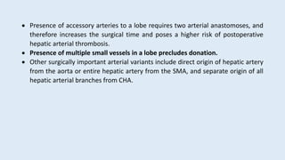  Presence of accessory arteries to a lobe requires two arterial anastomoses, and
therefore increases the surgical time and poses a higher risk of postoperative
hepatic arterial thrombosis.
 Presence of multiple small vessels in a lobe precludes donation.
 Other surgically important arterial variants include direct origin of hepatic artery
from the aorta or entire hepatic artery from the SMA, and separate origin of all
hepatic arterial branches from CHA.
 