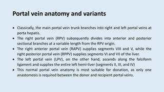 Portal vein anatomy and variants
 Classically, the main portal vein trunk branches into right and left portal veins at
porta hepatis.
 The right portal vein (RPV) subsequently divides into anterior and posterior
sectional branches at a variable length from the RPV origin.
 The right anterior portal vein (RAPV) supplies segments VIII and V, while the
right posterior portal vein (RPPV) supplies segments VI and VII of the liver.
 The left portal vein (LPV), on the other hand, ascends along the falciform
ligament and supplies the entire left hemi-liver (segments II, III, and IV)
 This normal portal vein anatomy is most suitable for donation, as only one
anastomosis is required between the donor and recipient portal veins.
 