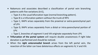  Nakamura and associates described a classification of portal vein branching
patterns with five variations (A-E),
o Type A is the usual bifurcation type (normal branching pattern).
o Type B is a trifurcation pattern without the trunk of RPV.
o Type C, RAPV arises separately from the proximal or extra-parenchymal part
of LPV.
o Type D, RAPV arises separately from a distal or intra-parenchymal portion of
LPV.
o Type E, branches of segment V and VIII originate separately from LPV.
 Trifurcation of the portal system will require double anastomosis if right lobe
donation is performed and should be noticed.
 When the right anteromedial branch arises from the left portal vein, the
resection of the latter can have deleterious effects on segments IV, V and VIII.
 