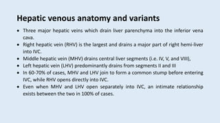 Hepatic venous anatomy and variants
 Three major hepatic veins which drain liver parenchyma into the inferior vena
cava.
 Right hepatic vein (RHV) is the largest and drains a major part of right hemi-liver
into IVC.
 Middle hepatic vein (MHV) drains central liver segments (i.e. IV, V, and VIII),
 Left hepatic vein (LHV) predominantly drains from segments II and III
 In 60-70% of cases, MHV and LHV join to form a common stump before entering
IVC, while RHV opens directly into IVC.
 Even when MHV and LHV open separately into IVC, an intimate relationship
exists between the two in 100% of cases.
 
