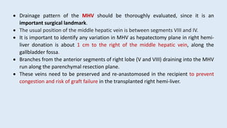  Drainage pattern of the MHV should be thoroughly evaluated, since it is an
important surgical landmark.
 The usual position of the middle hepatic vein is between segments VIII and IV.
 It is important to identify any variation in MHV as hepatectomy plane in right hemi-
liver donation is about 1 cm to the right of the middle hepatic vein, along the
gallbladder fossa.
 Branches from the anterior segments of right lobe (V and VIII) draining into the MHV
run along the parenchymal resection plane.
 These veins need to be preserved and re-anastomosed in the recipient to prevent
congestion and risk of graft failure in the transplanted right hemi-liver.
 