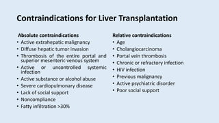 Contraindications for Liver Transplantation
Absolute contraindications
• Active extrahepatic malignancy
• Diffuse hepatic tumor invasion
• Thrombosis of the entire portal and
superior mesenteric venous system
• Active or uncontrolled systemic
infection
• Active substance or alcohol abuse
• Severe cardiopulmonary disease
• Lack of social support
• Noncompliance
• Fatty infiltration >30%
Relative contraindications
• Age
• Cholangiocarcinoma
• Portal vein thrombosis
• Chronic or refractory infection
• HIV infection
• Previous malignancy
• Active psychiatric disorder
• Poor social support
 