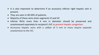  It is also important to determine if an accessory inferior right hepatic vein is
present.
 They are seen in 40-50% of patients.
 Majority of these veins drain segments VI and VII
 Inferior RHVs more than 4 mm in diameter should be preserved and
anastomosed separately to recipient’s IVC to prevent hepatic congestion.
 Accessory hepatic veins with a caliber of 5 mm or more require separate
anastomosis to the IVC.
 