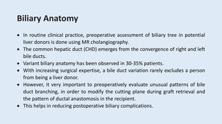 Biliary Anatomy
 In routine clinical practice, preoperative assessment of biliary tree in potential
liver donors is done using MR cholangiography.
 The common hepatic duct (CHD) emerges from the convergence of right and left
bile ducts.
 Variant biliary anatomy has been observed in 30-35% patients.
 With increasing surgical expertise, a bile duct variation rarely excludes a person
from being a liver donor.
 However, it very important to preoperatively evaluate unusual patterns of bile
duct branching, in order to modify the cutting plane during graft retrieval and
the pattern of ductal anastomosis in the recipient.
 This helps in reducing postoperative biliary complications.
 