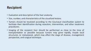 Recipient
• Evaluation and description of the liver anatomy
• Size, number, and characteristics of the visualized lesions.
• Tumors should be localized according to the Couinaud classification system to
facilitate their identification during resection, intervention, and other treatment
procedures.
• Imaging of the recipient liver should be performed as close to the time of
transplantation as possible because tumors may grow rapidly, invade local
structures, or metastasize, which may affect the stage of disease, management
perspective, and surgical technique.
 