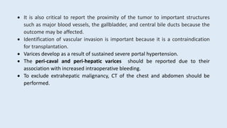  It is also critical to report the proximity of the tumor to important structures
such as major blood vessels, the gallbladder, and central bile ducts because the
outcome may be affected.
 Identification of vascular invasion is important because it is a contraindication
for transplantation.
 Varices develop as a result of sustained severe portal hypertension.
 The peri-caval and peri-hepatic varices should be reported due to their
association with increased intraoperative bleeding.
 To exclude extrahepatic malignancy, CT of the chest and abdomen should be
performed.
 