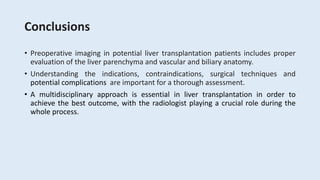Conclusions
• Preoperative imaging in potential liver transplantation patients includes proper
evaluation of the liver parenchyma and vascular and biliary anatomy.
• Understanding the indications, contraindications, surgical techniques and
potential complications are important for a thorough assessment.
• A multidisciplinary approach is essential in liver transplantation in order to
achieve the best outcome, with the radiologist playing a crucial role during the
whole process.
 