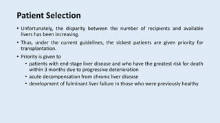 Patient Selection
• Unfortunately, the disparity between the number of recipients and available
livers has been increasing.
• Thus, under the current guidelines, the sickest patients are given priority for
transplantation.
• Priority is given to
• patients with end-stage liver disease and who have the greatest risk for death
within 3 months due to progressive deterioration
• acute decompensation from chronic liver disease
• development of fulminant liver failure in those who were previously healthy
 
