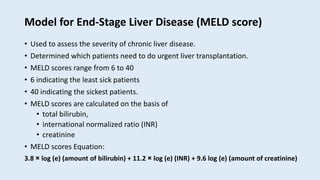 Model for End-Stage Liver Disease (MELD score)
• Used to assess the severity of chronic liver disease.
• Determined which patients need to do urgent liver transplantation.
• MELD scores range from 6 to 40
• 6 indicating the least sick patients
• 40 indicating the sickest patients.
• MELD scores are calculated on the basis of
• total bilirubin,
• international normalized ratio (INR)
• creatinine
• MELD scores Equation:
3.8 × log (e) (amount of bilirubin) + 11.2 × log (e) (INR) + 9.6 log (e) (amount of creatinine)
 